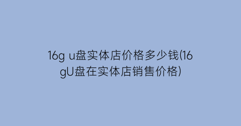 16g u盘实体店价格多少钱(16gU盘在实体店销售价格)